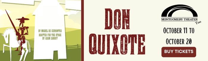 Montgomery Theater, Too presents Don Quixote October 11 - 20, 2024 By Miguel de Cervantes, Adapted for the stage by Adam Danoff presented by Montgomery Theater, Too Running time is approximately 1 hour Recommended for ages 4 and up* Montgomery Theater, Too productions are performed by young actors. The timeless and silly adventures of noble Don Quixote and his faithful sidekick Sancho Panza come to life in this new adaptation based on the classic story. From his first quest to be knighted, to his most famous duel against the windmills, Don Quixote excitedly travels in search of honor and glory, righting wrongs, and protecting the weak and downtrodden. With Sancho Panza as our guide, this edition incorporates Spanish words and phrases throughout to create a bilingual experience that is fun for all ages. Tickets: $12 Students, $14 Adults